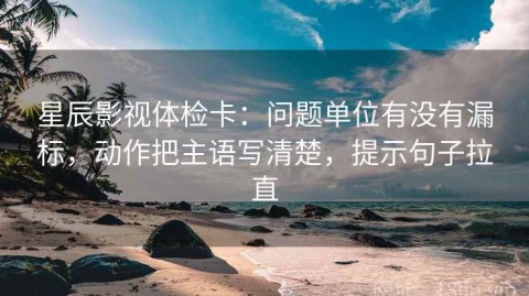 星辰影视体检卡：问题单位有没有漏标，动作把主语写清楚，提示句子拉直
