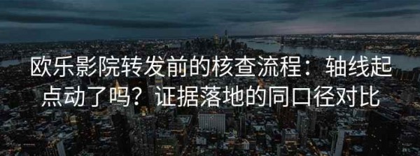 欧乐影院转发前的核查流程：轴线起点动了吗？证据落地的同口径对比