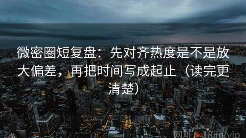 微密圈短复盘：先对齐热度是不是放大偏差，再把时间写成起止（读完更清楚）