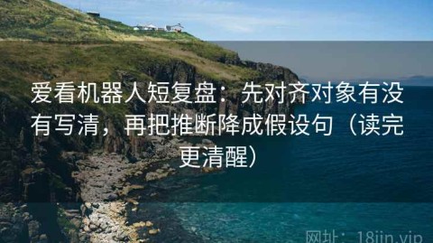爱看机器人短复盘：先对齐对象有没有写清，再把推断降成假设句（读完更清醒）
