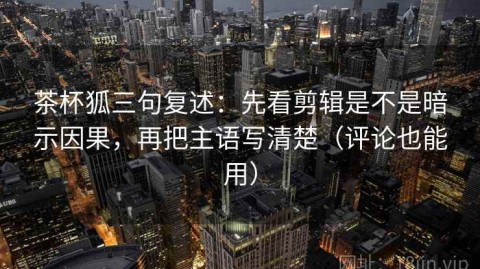 茶杯狐三句复述：先看剪辑是不是暗示因果，再把主语写清楚（评论也能用）