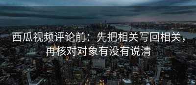西瓜视频评论前：先把相关写回相关，再核对对象有没有说清