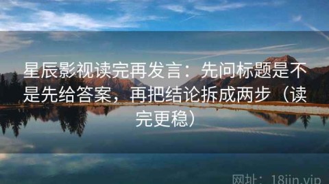 星辰影视读完再发言：先问标题是不是先给答案，再把结论拆成两步（读完更稳）