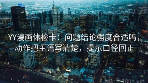 YY漫画体检卡：问题结论强度合适吗，动作把主语写清楚，提示口径回正