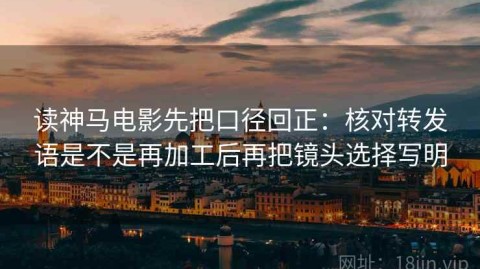 读神马电影先把口径回正：核对转发语是不是再加工后再把镜头选择写明