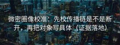 微密圈像校准：先校传播链是不是断开，再把对象写具体（证据落地）