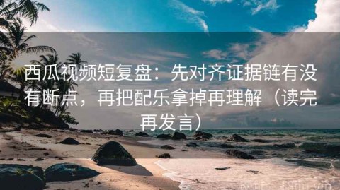 西瓜视频短复盘：先对齐证据链有没有断点，再把配乐拿掉再理解（读完再发言）