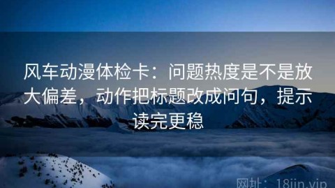 风车动漫体检卡：问题热度是不是放大偏差，动作把标题改成问句，提示读完更稳