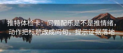 推特体检卡：问题配乐是不是推情绪，动作把标题改成问句，提示证据落地
