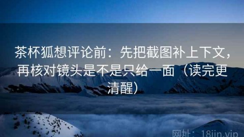 茶杯狐想评论前：先把截图补上下文，再核对镜头是不是只给一面（读完更清醒）