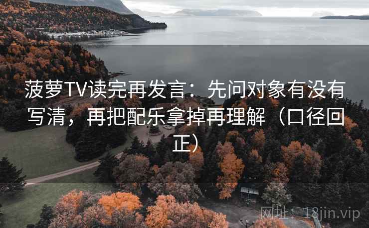 菠萝TV读完再发言：先问对象有没有写清，再把配乐拿掉再理解（口径回正）