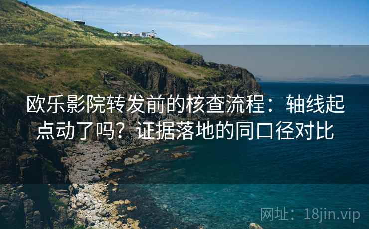 欧乐影院转发前的核查流程：轴线起点动了吗？证据落地的同口径对比