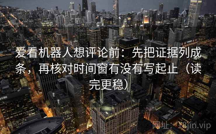 爱看机器人想评论前：先把证据列成条，再核对时间窗有没有写起止（读完更稳）