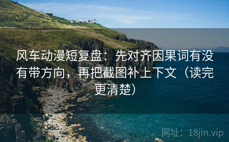 风车动漫短复盘：先对齐因果词有没有带方向，再把截图补上下文（读完更清楚）