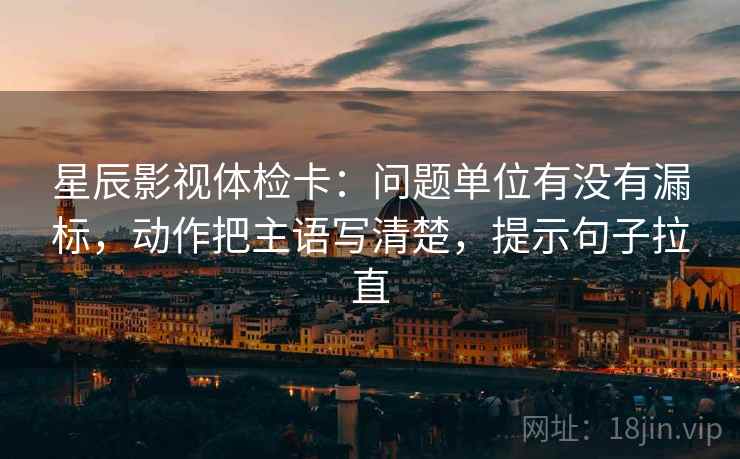 星辰影视体检卡:问题单位有没有漏标,动作把主语写清楚,提示句子拉直 星辰影视体检卡:问题单位有没有漏标,动作把主语写清楚,提示句子拉直
