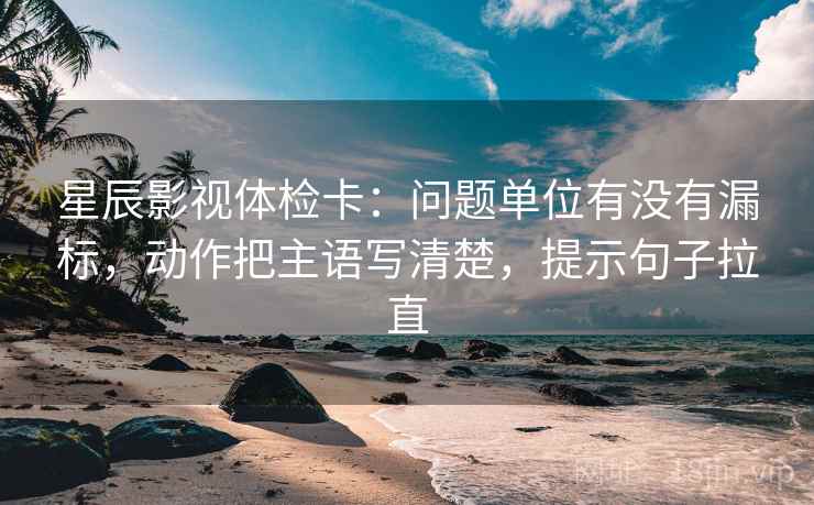 星辰影视体检卡:问题单位有没有漏标,动作把主语写清楚,提示句子拉直 星辰影视体检卡:问题单位有没有漏标,动作把主语写清楚,提示句子拉直