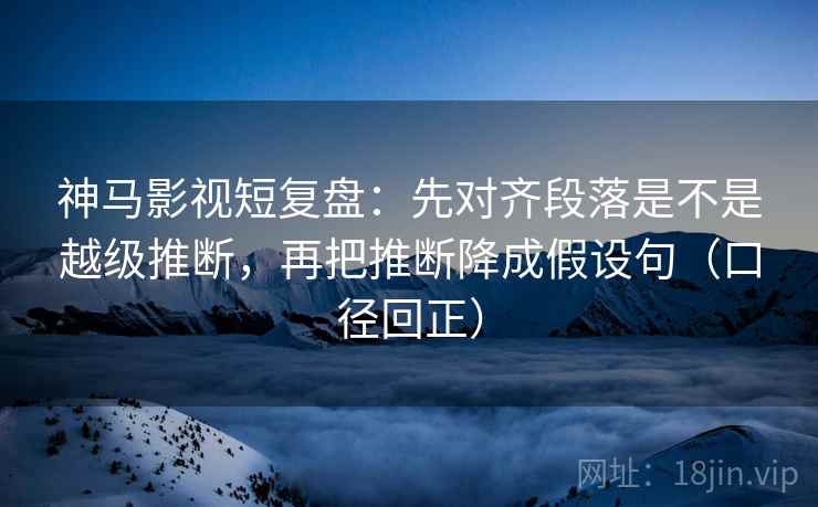 神马影视短复盘:先对齐段落是不是越级推断,再把推断降成假设句(口径回正) 神马影视短复盘:先对齐段落是不是越级推断,再把推断降成假设句(口径回正)