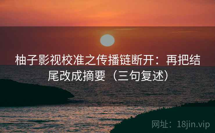 柚子影视校准之传播链断开:再把结尾改成摘要(三句复述) 柚子影视校准之传播链断开:再把结尾改成摘要(三句复述)