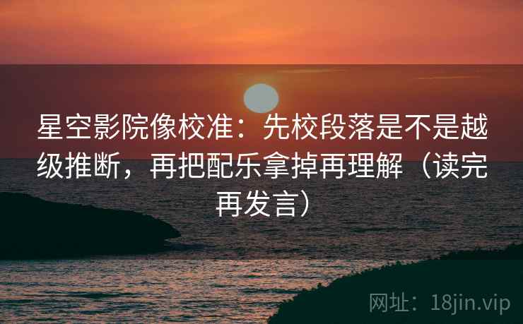 星空影院像校准:先校段落是不是越级推断,再把配乐拿掉再理解(读完再发言) 星空影院像校准:先校段落是不是越级推断,再把配乐拿掉再理解(读完再发言)