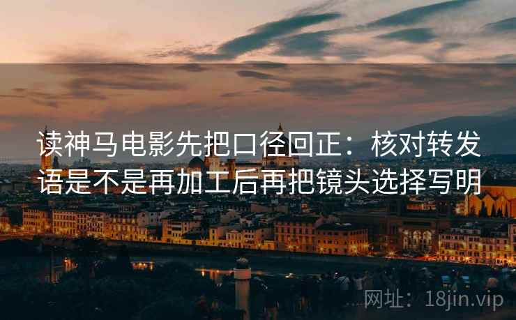 读神马电影先把口径回正:核对转发语是不是再加工后再把镜头选择写明 读神马电影先把口径回正:核对转发语是不是再加工后再把镜头选择写明