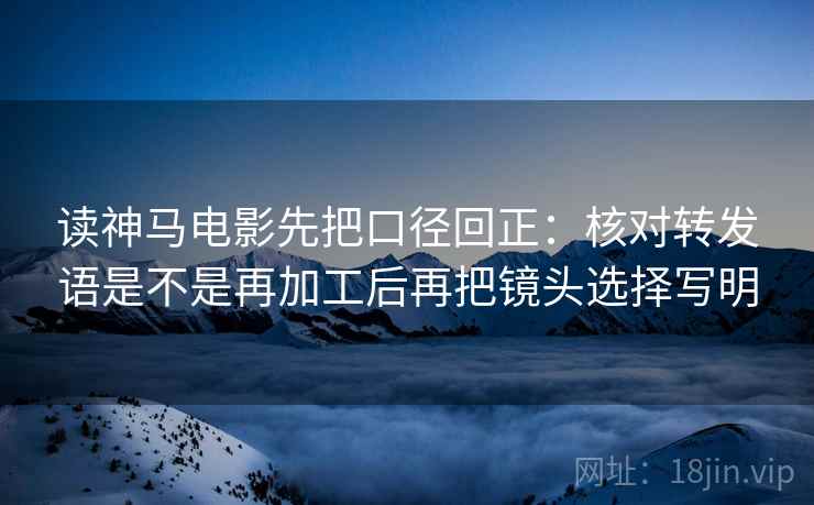 读神马电影先把口径回正:核对转发语是不是再加工后再把镜头选择写明 读神马电影先把口径回正:核对转发语是不是再加工后再把镜头选择写明