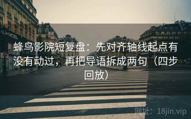 蜂鸟影院短复盘：先对齐轴线起点有没有动过，再把导语拆成两句（四步回放）