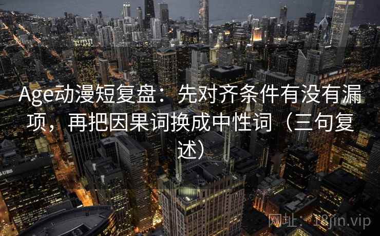 Age动漫短复盘:先对齐条件有没有漏项,再把因果词换成中性词(三句复述) Age动漫短复盘:先对齐条件有没有漏项,再把因果词换成中性词(三句复述)