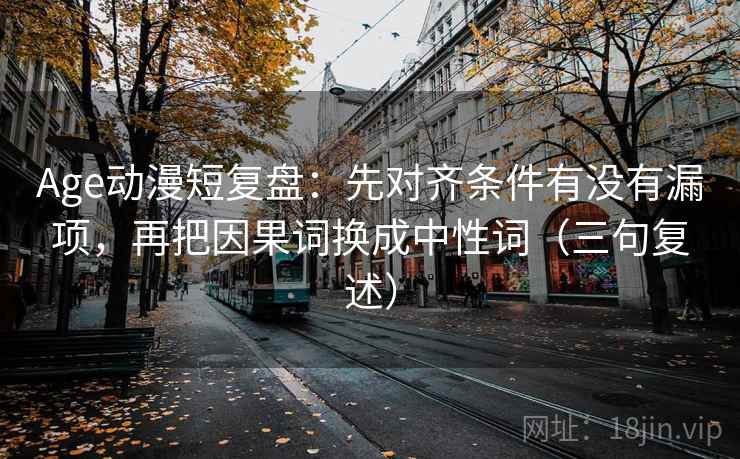 Age动漫短复盘:先对齐条件有没有漏项,再把因果词换成中性词(三句复述) Age动漫短复盘:先对齐条件有没有漏项,再把因果词换成中性词(三句复述)