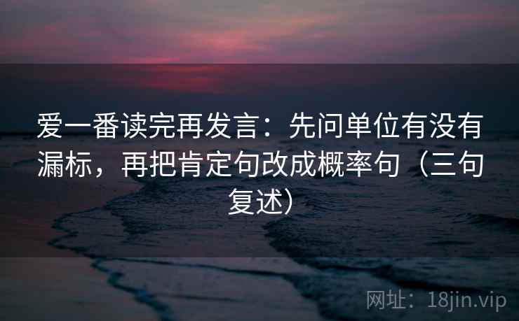 爱一番读完再发言:先问单位有没有漏标,再把肯定句改成概率句(三句复述) 爱一番读完再发言:先问单位有没有漏标,再把肯定句改成概率句(三句复述)