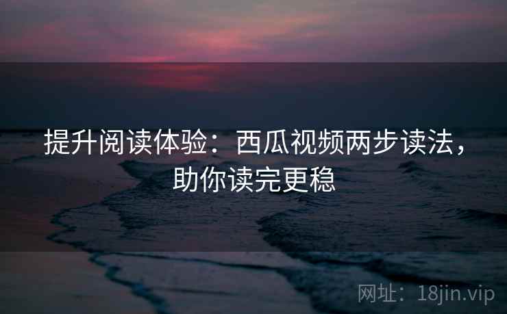 提升阅读体验：西瓜视频两步读法，助你读完更稳