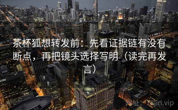 茶杯狐想转发前:先看证据链有没有断点,再把镜头选择写明(读完再发言) 茶杯狐想转发前:先看证据链有没有断点,再把镜头选择写明(读完再发言)