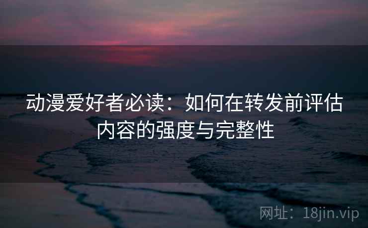动漫爱好者必读:如何在转发前评估内容的强度与完整性 动漫爱好者必读:如何在转发前评估内容的强度与完整性