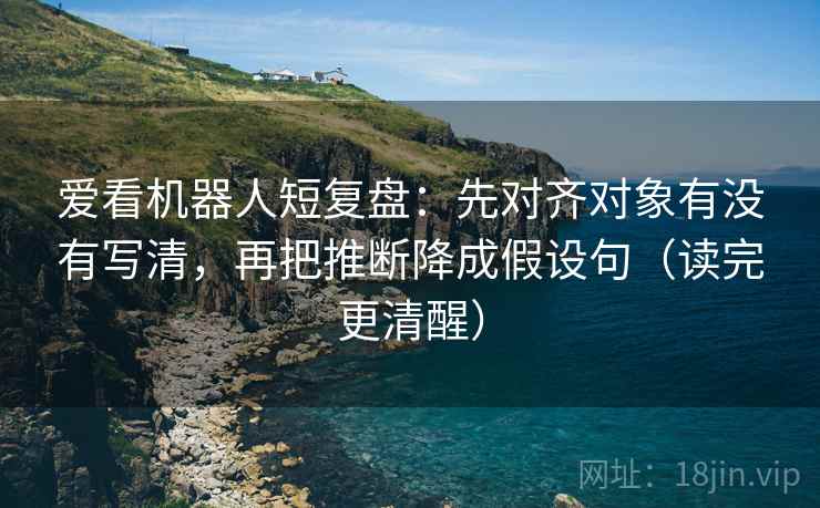 爱看机器人短复盘：先对齐对象有没有写清，再把推断降成假设句（读完更清醒）