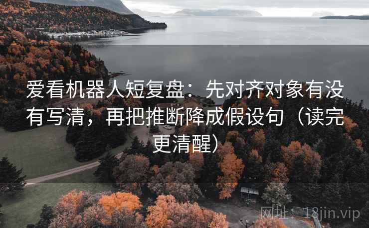 爱看机器人短复盘：先对齐对象有没有写清，再把推断降成假设句（读完更清醒）