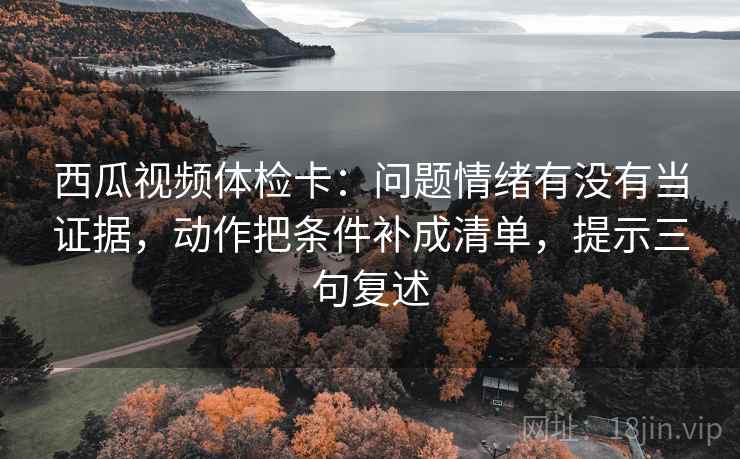 西瓜视频体检卡:问题情绪有没有当证据,动作把条件补成清单,提示三句复述 西瓜视频体检卡:问题情绪有没有当证据,动作把条件补成清单,提示三句复述