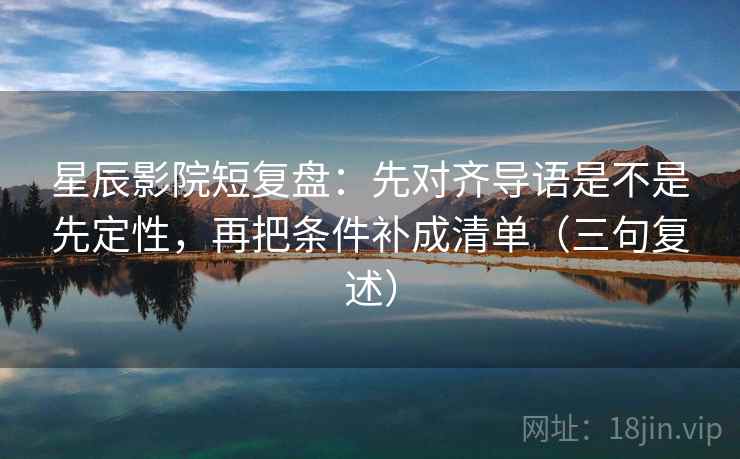 星辰影院短复盘：先对齐导语是不是先定性，再把条件补成清单（三句复述）