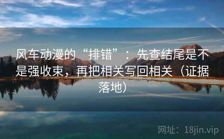 风车动漫的“排错”:先查结尾是不是强收束,再把相关写回相关(证据落地) 风车动漫的“排错”:先查结尾是不是强收束,再把相关写回相关(证据落地)