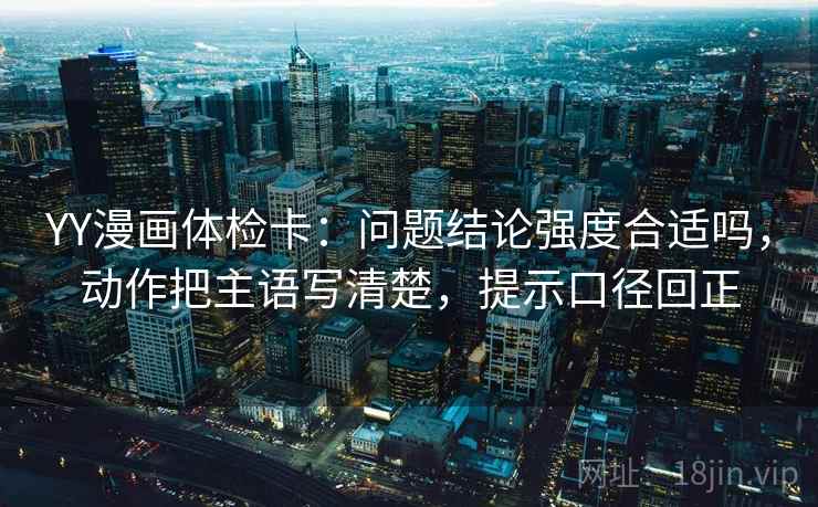 YY漫画体检卡：问题结论强度合适吗，动作把主语写清楚，提示口径回正
