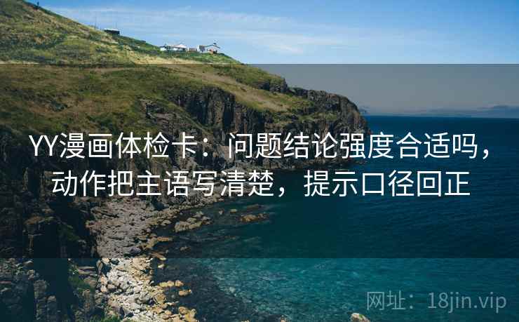 YY漫画体检卡：问题结论强度合适吗，动作把主语写清楚，提示口径回正