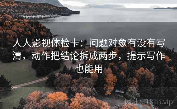 人人影视体检卡：问题对象有没有写清，动作把结论拆成两步，提示写作也能用