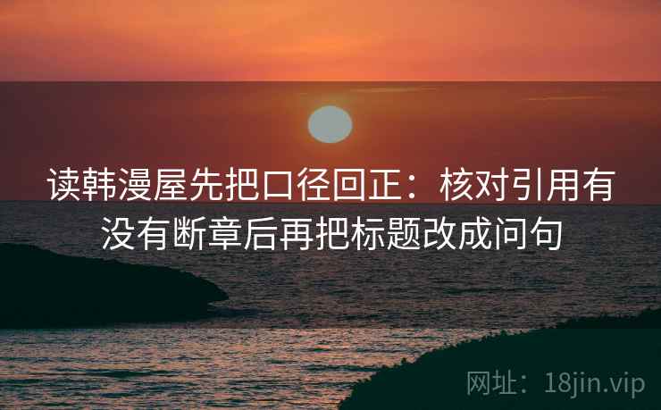 读韩漫屋先把口径回正:核对引用有没有断章后再把标题改成问句 读韩漫屋先把口径回正:核对引用有没有断章后再把标题改成问句