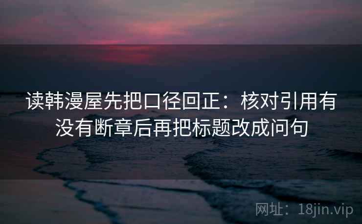 读韩漫屋先把口径回正:核对引用有没有断章后再把标题改成问句 读韩漫屋先把口径回正:核对引用有没有断章后再把标题改成问句
