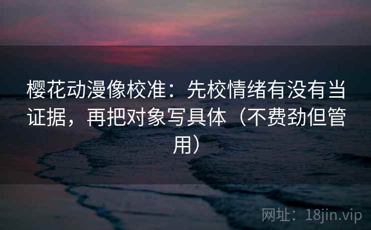 樱花动漫像校准：先校情绪有没有当证据，再把对象写具体（不费劲但管用）
