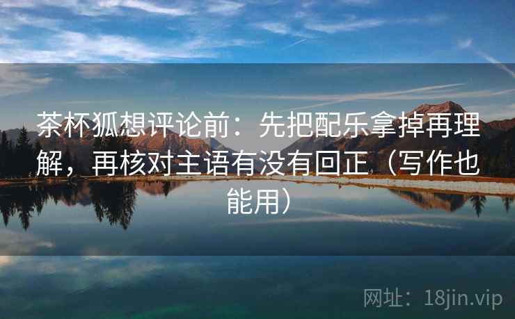 茶杯狐想评论前：先把配乐拿掉再理解，再核对主语有没有回正（写作也能用）