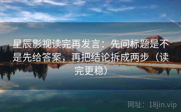 星辰影视读完再发言：先问标题是不是先给答案，再把结论拆成两步（读完更稳）