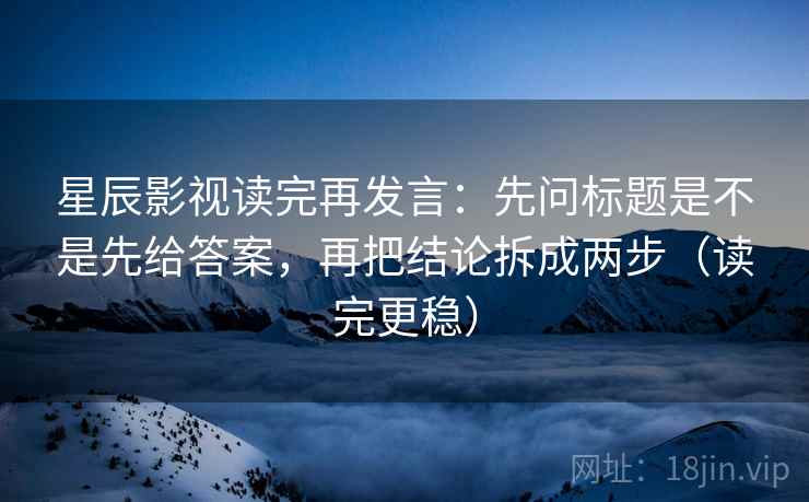 星辰影视读完再发言：先问标题是不是先给答案，再把结论拆成两步（读完更稳）