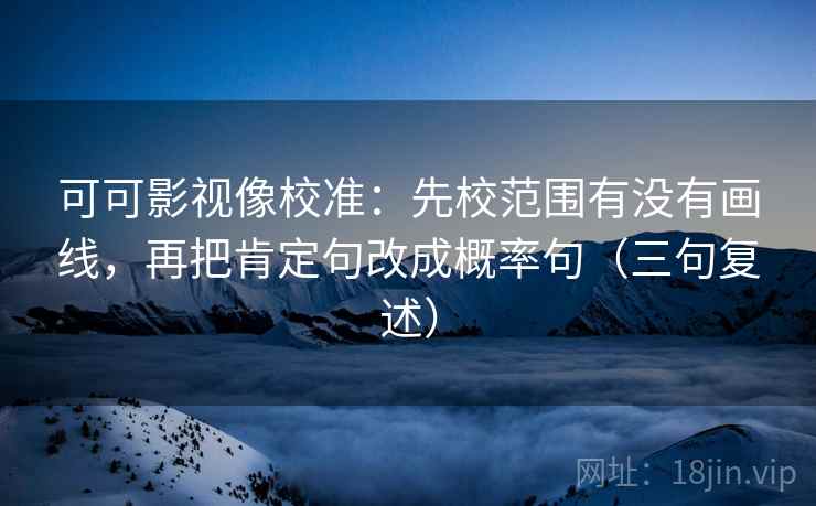 可可影视像校准:先校范围有没有画线,再把肯定句改成概率句(三句复述) 可可影视像校准:先校范围有没有画线,再把肯定句改成概率句(三句复述)