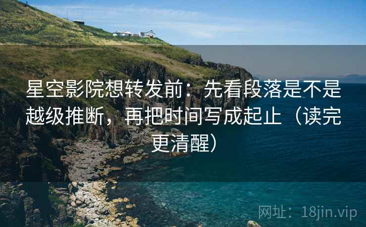 星空影院想转发前:先看段落是不是越级推断,再把时间写成起止(读完更清醒) 星空影院想转发前:先看段落是不是越级推断,再把时间写成起止(读完更清醒)