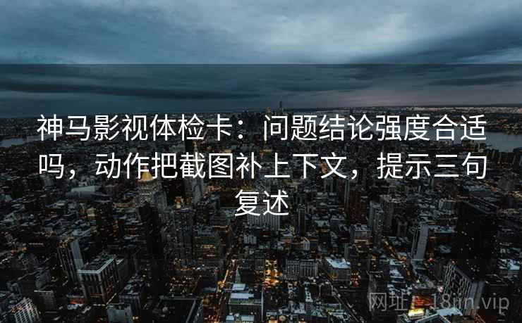 神马影视体检卡:问题结论强度合适吗,动作把截图补上下文,提示三句复述 神马影视体检卡:问题结论强度合适吗,动作把截图补上下文,提示三句复述