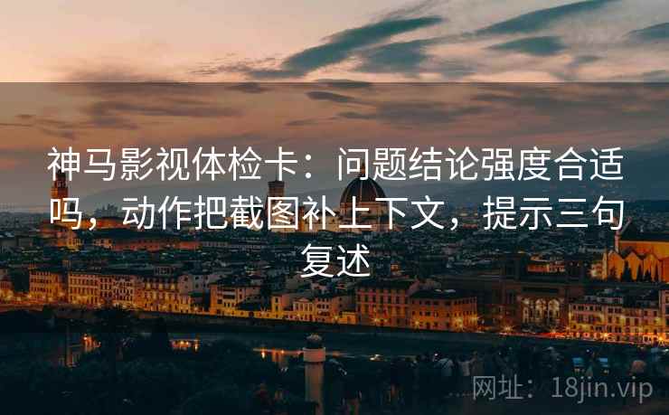 神马影视体检卡:问题结论强度合适吗,动作把截图补上下文,提示三句复述 神马影视体检卡:问题结论强度合适吗,动作把截图补上下文,提示三句复述